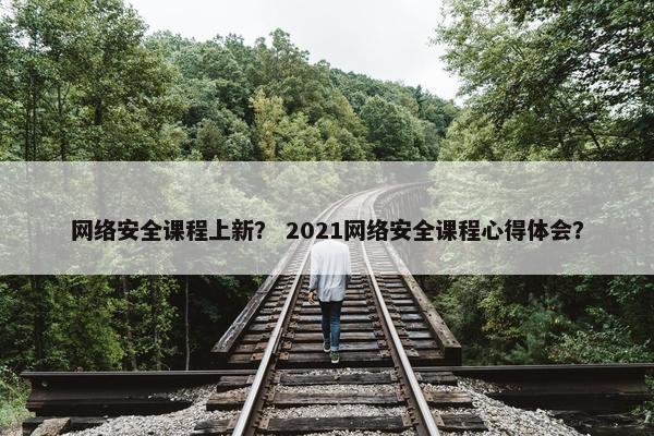 网络安全课程上新？ 2021网络安全课程心得体会？