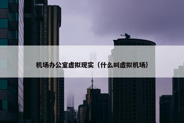 机场办公室虚拟现实（什么叫虚拟机场）