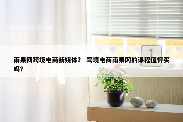 雨果网跨境电商新媒体？ 跨境电商雨果网的课程值得买吗？