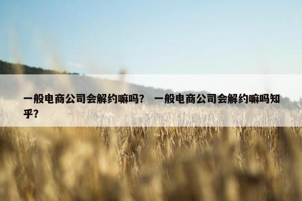 一般电商公司会解约嘛吗？ 一般电商公司会解约嘛吗知乎？