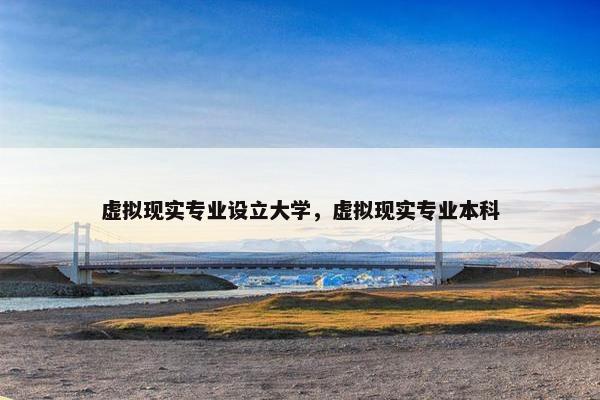 虚拟现实专业设立大学，虚拟现实专业本科