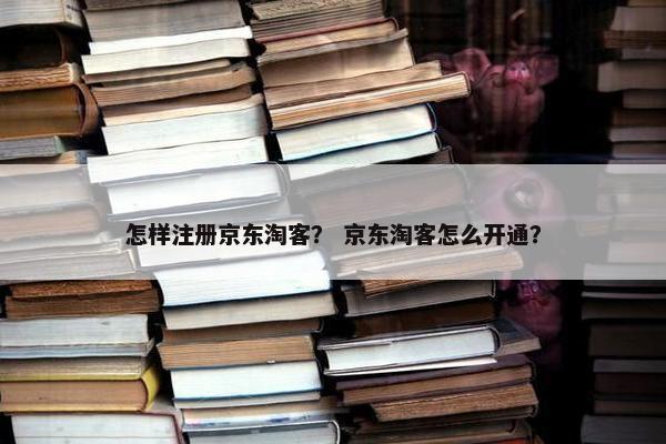 怎样注册京东淘客？ 京东淘客怎么开通？