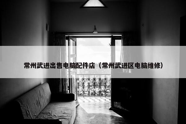 常州武进出售电脑配件店（常州武进区电脑维修）