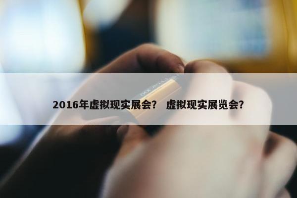 2016年虚拟现实展会？ 虚拟现实展览会？
