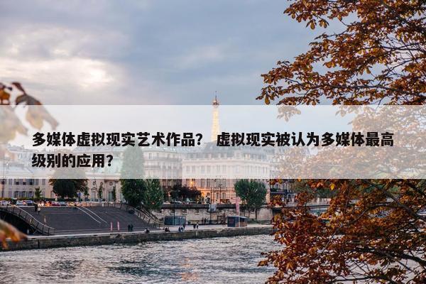 多媒体虚拟现实艺术作品？ 虚拟现实被认为多媒体最高级别的应用？