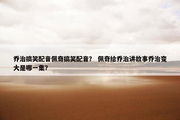 乔治搞笑配音佩奇搞笑配音？ 佩奇给乔治讲故事乔治变大是哪一集？