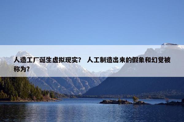 人造工厂诞生虚拟现实？ 人工制造出来的假象和幻觉被称为？