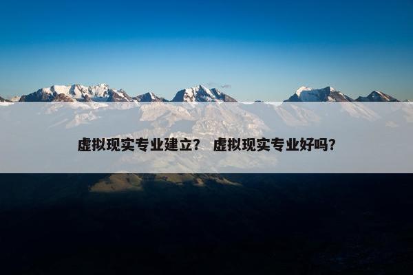 虚拟现实专业建立？ 虚拟现实专业好吗？