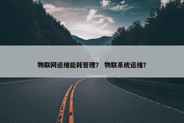 物联网运维能耗管理？ 物联系统运维？