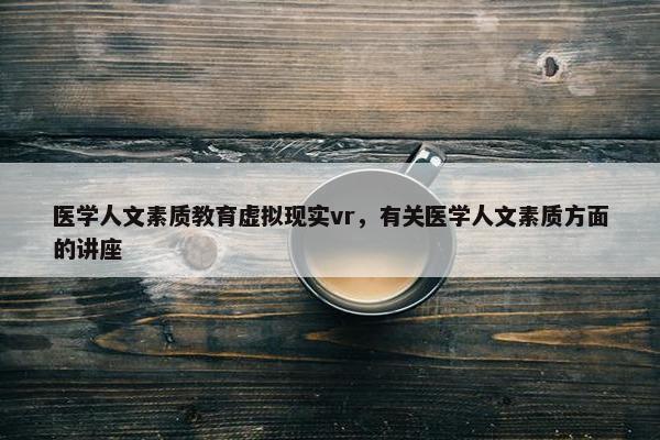 医学人文素质教育虚拟现实vr，有关医学人文素质方面的讲座