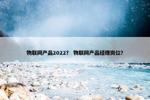 物联网产品2022？ 物联网产品经理岗位？