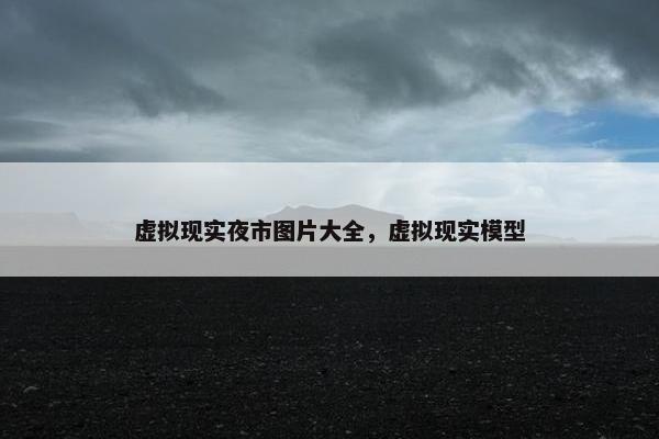 虚拟现实夜市图片大全，虚拟现实模型