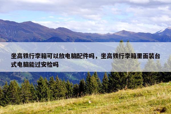 坐高铁行李箱可以放电脑配件吗，坐高铁行李箱里面装台式电脑能过安检吗