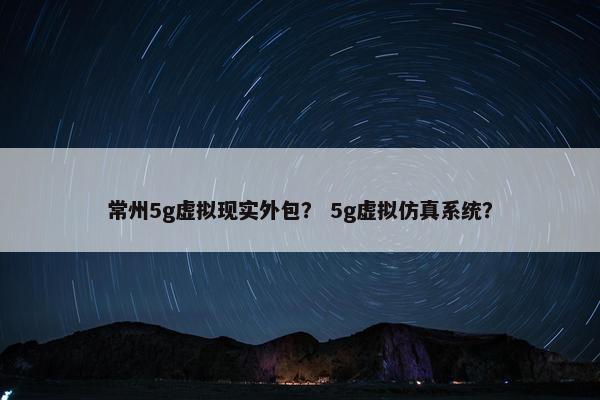 常州5g虚拟现实外包？ 5g虚拟仿真系统？