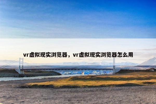 vr虚拟现实浏览器，vr虚拟现实浏览器怎么用