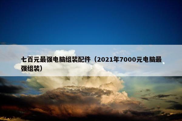七百元最强电脑组装配件（2021年7000元电脑最强组装）