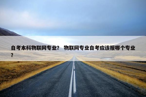自考本科物联网专业？ 物联网专业自考应该报哪个专业？