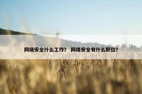 网络安全什么工作？ 网络安全有什么职位？