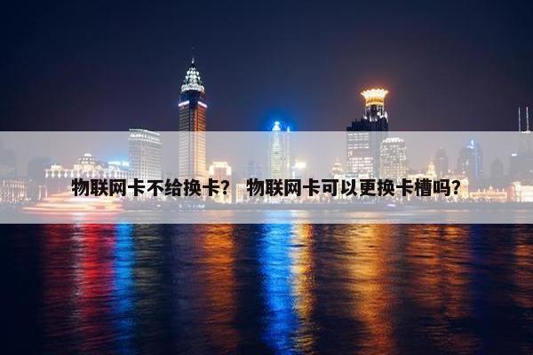 物联网卡不给换卡？ 物联网卡可以更换卡槽吗？