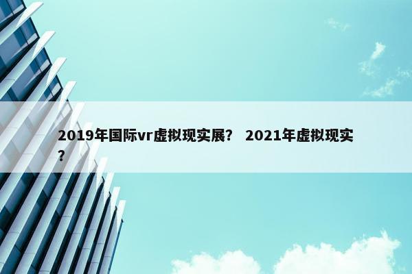2019年国际vr虚拟现实展？ 2021年虚拟现实？