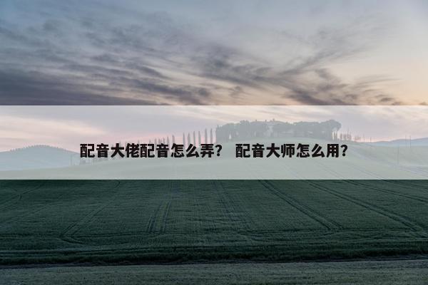 配音大佬配音怎么弄？ 配音大师怎么用？