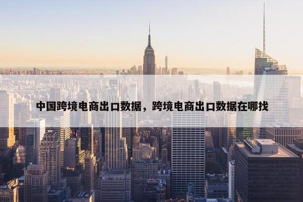 中国跨境电商出口数据，跨境电商出口数据在哪找