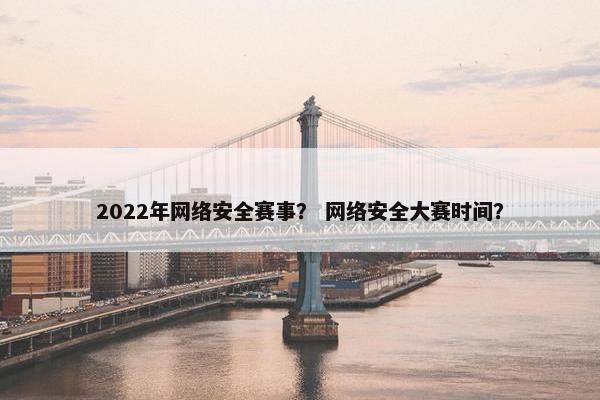 2022年网络安全赛事？ 网络安全大赛时间？