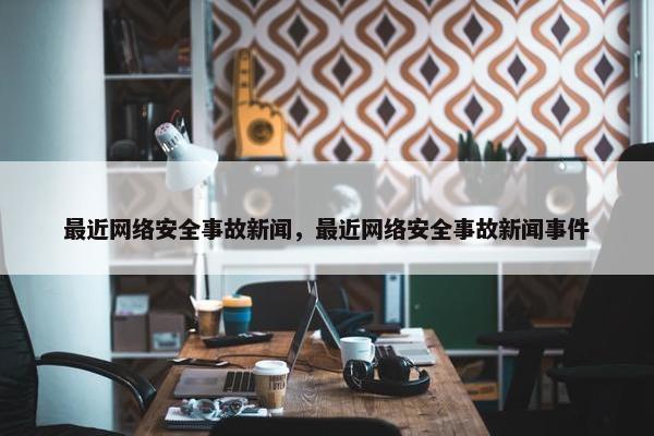 最近网络安全事故新闻，最近网络安全事故新闻事件