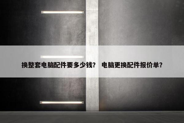 换整套电脑配件要多少钱？ 电脑更换配件报价单？