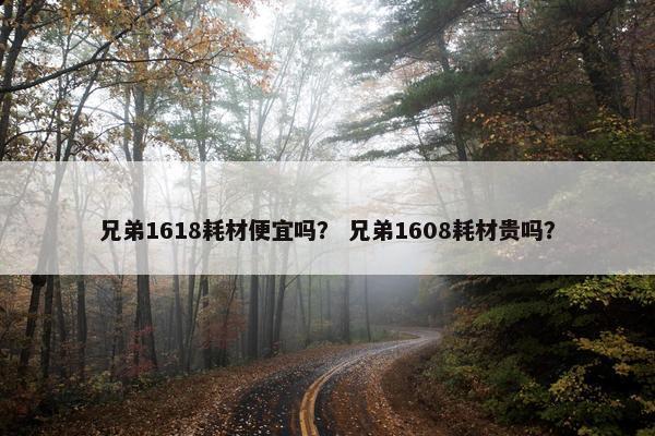 兄弟1618耗材便宜吗？ 兄弟1608耗材贵吗？