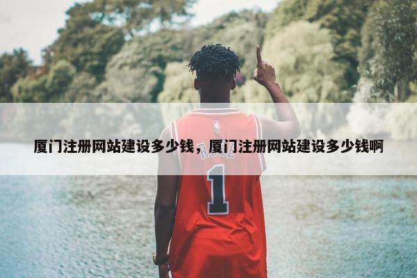 厦门注册网站建设多少钱，厦门注册网站建设多少钱啊
