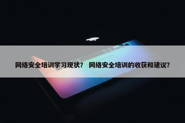 网络安全培训学习现状？ 网络安全培训的收获和建议？