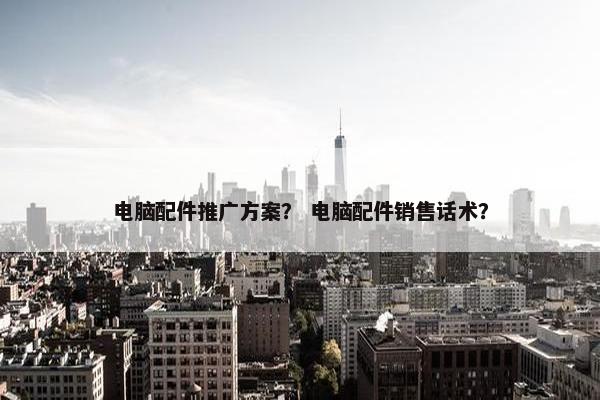 电脑配件推广方案？ 电脑配件销售话术？