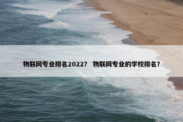 物联网专业排名2022？ 物联网专业的学校排名？