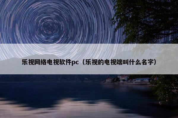 乐视网络电视软件pc（乐视的电视端叫什么名字）