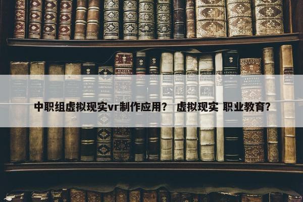 中职组虚拟现实vr制作应用？ 虚拟现实 职业教育？