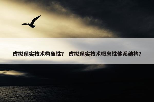 虚拟现实技术构象性？ 虚拟现实技术概念性体系结构？