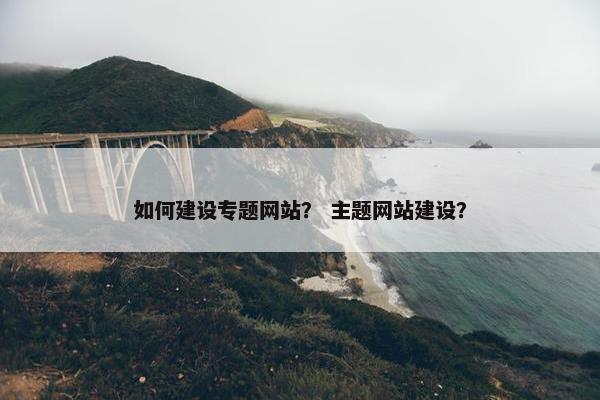 如何建设专题网站？ 主题网站建设？