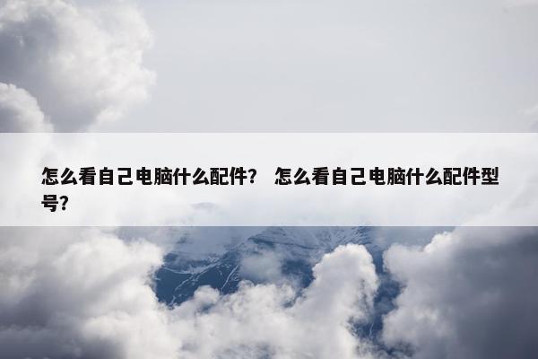 怎么看自己电脑什么配件？ 怎么看自己电脑什么配件型号？