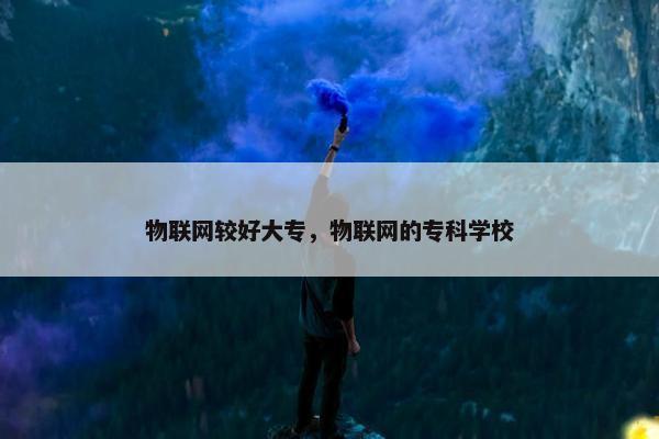 物联网较好大专，物联网的专科学校