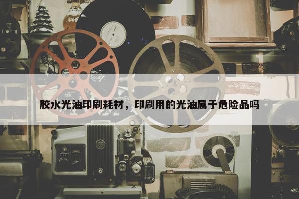 胶水光油印刷耗材，印刷用的光油属于危险品吗