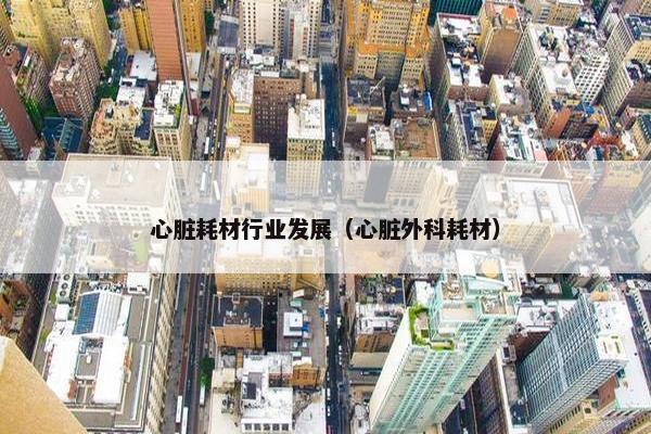 心脏耗材行业发展（心脏外科耗材）