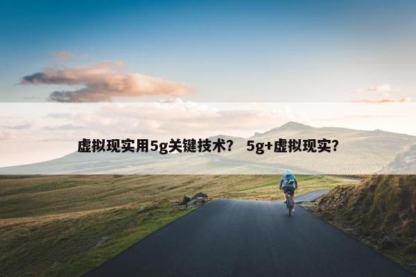 虚拟现实用5g关键技术？ 5g+虚拟现实？