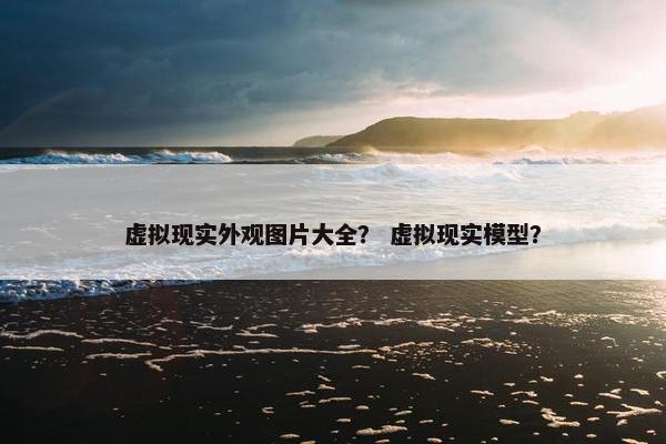 虚拟现实外观图片大全？ 虚拟现实模型？