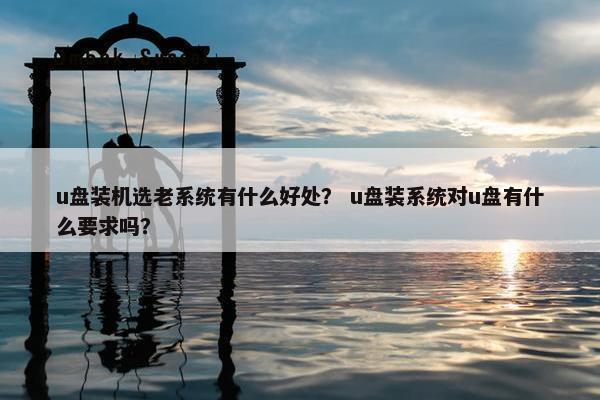 u盘装机选老系统有什么好处？ u盘装系统对u盘有什么要求吗？