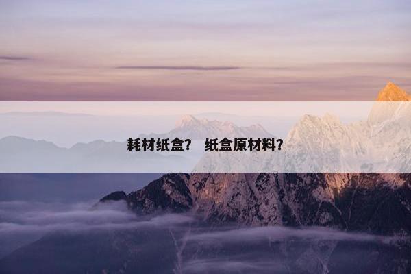 耗材纸盒？ 纸盒原材料？