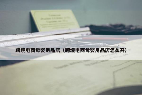 跨境电商母婴用品店（跨境电商母婴用品店怎么开）