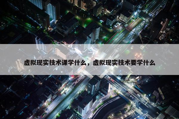 虚拟现实技术课学什么，虚拟现实技术要学什么