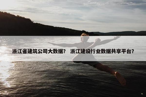 浙江省建筑公司大数据？ 浙江建设行业数据共享平台？