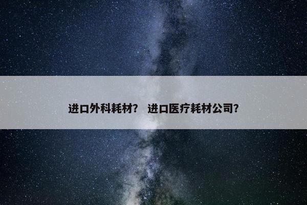 进口外科耗材？ 进口医疗耗材公司？